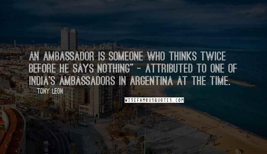 Tony Leon Quotes: An ambassador is someone who thinks twice before he says nothing" - attributed to one of India's ambassadors in Argentina at the time.