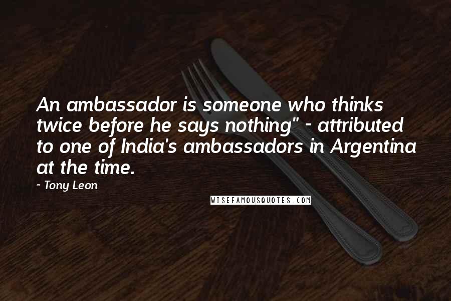 Tony Leon Quotes: An ambassador is someone who thinks twice before he says nothing" - attributed to one of India's ambassadors in Argentina at the time.