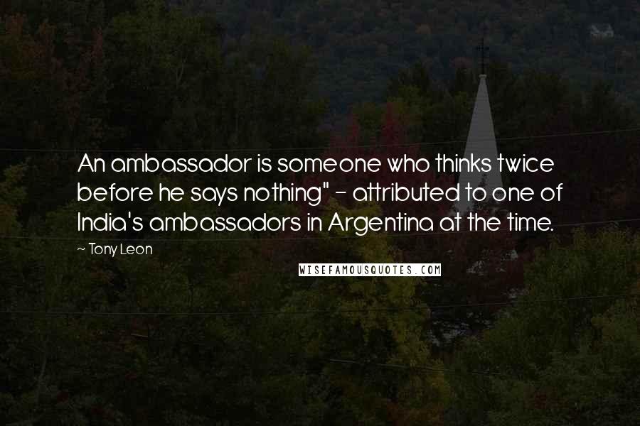 Tony Leon Quotes: An ambassador is someone who thinks twice before he says nothing" - attributed to one of India's ambassadors in Argentina at the time.