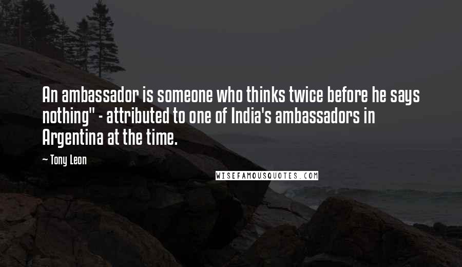 Tony Leon Quotes: An ambassador is someone who thinks twice before he says nothing" - attributed to one of India's ambassadors in Argentina at the time.