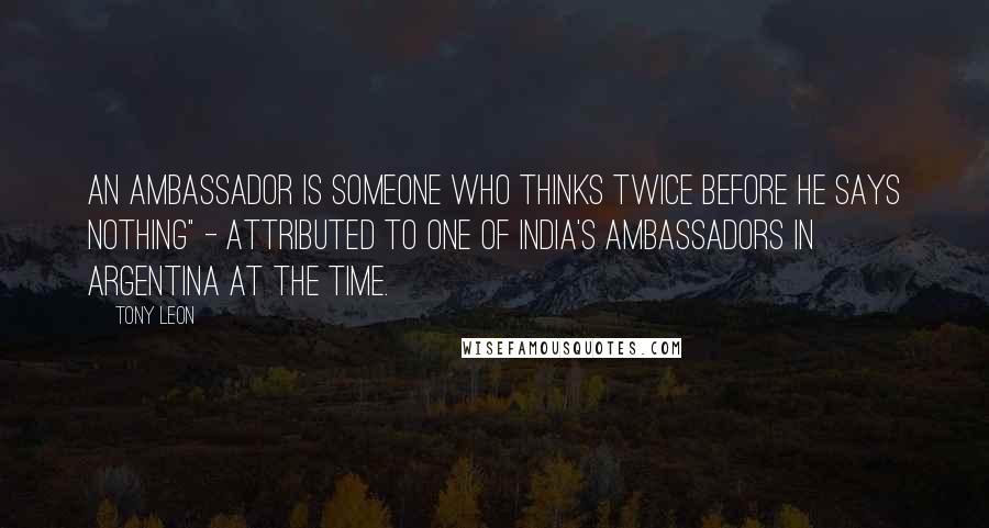 Tony Leon Quotes: An ambassador is someone who thinks twice before he says nothing" - attributed to one of India's ambassadors in Argentina at the time.