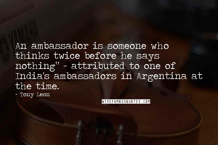 Tony Leon Quotes: An ambassador is someone who thinks twice before he says nothing" - attributed to one of India's ambassadors in Argentina at the time.