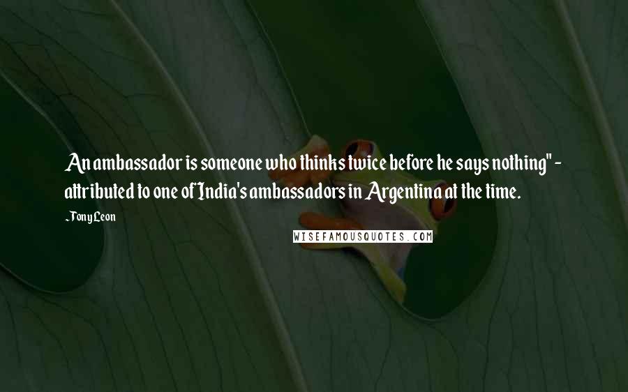 Tony Leon Quotes: An ambassador is someone who thinks twice before he says nothing" - attributed to one of India's ambassadors in Argentina at the time.