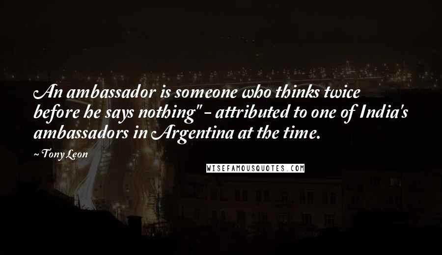 Tony Leon Quotes: An ambassador is someone who thinks twice before he says nothing" - attributed to one of India's ambassadors in Argentina at the time.