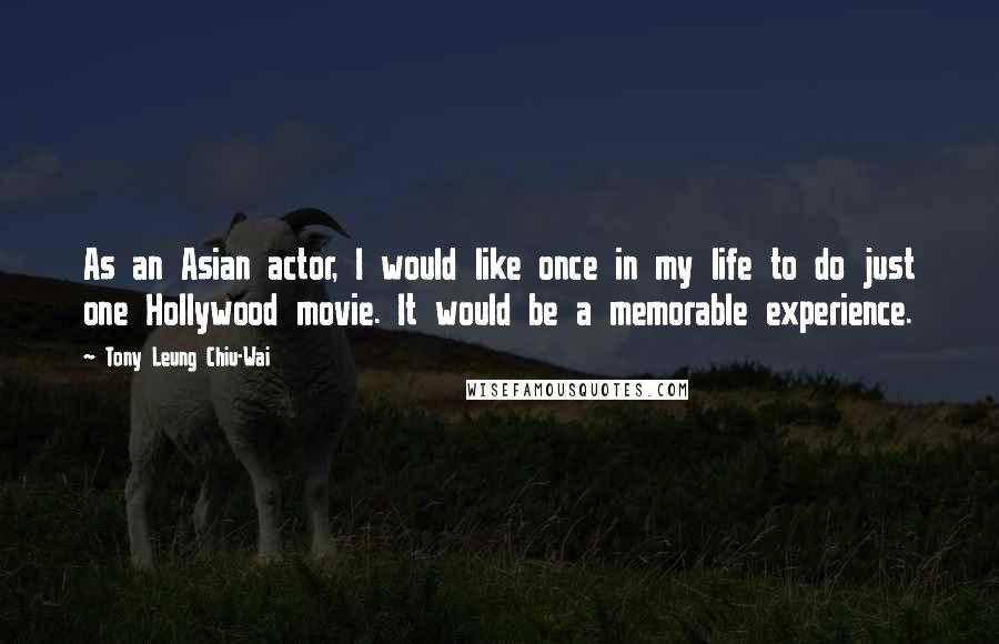 Tony Leung Chiu-Wai Quotes: As an Asian actor, I would like once in my life to do just one Hollywood movie. It would be a memorable experience.