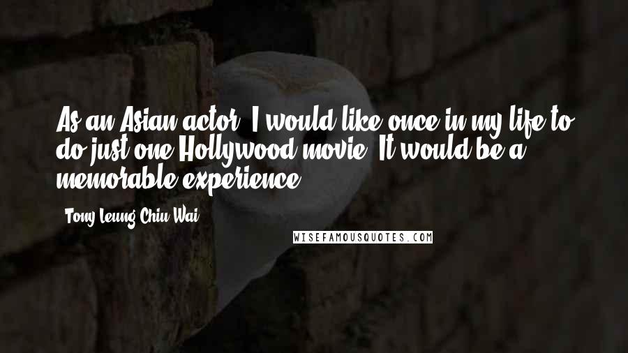 Tony Leung Chiu-Wai Quotes: As an Asian actor, I would like once in my life to do just one Hollywood movie. It would be a memorable experience.