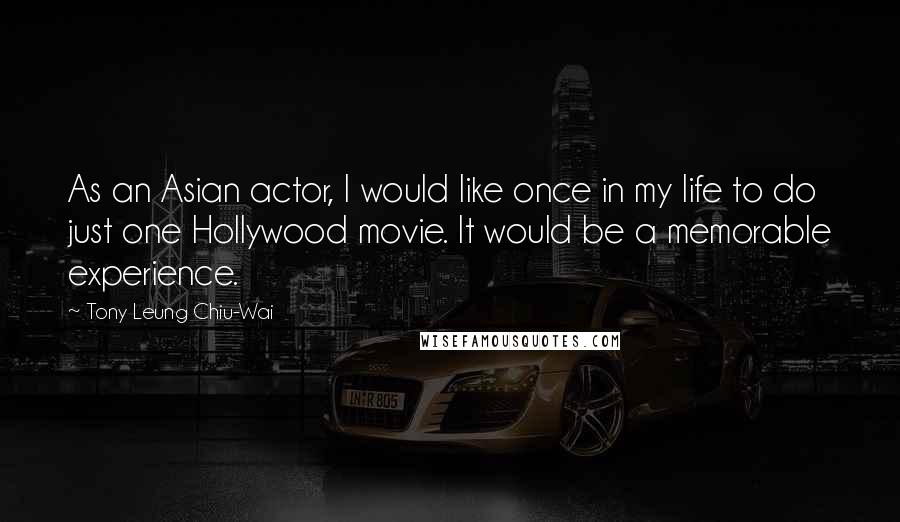 Tony Leung Chiu-Wai Quotes: As an Asian actor, I would like once in my life to do just one Hollywood movie. It would be a memorable experience.