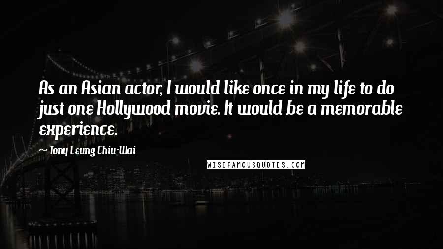 Tony Leung Chiu-Wai Quotes: As an Asian actor, I would like once in my life to do just one Hollywood movie. It would be a memorable experience.