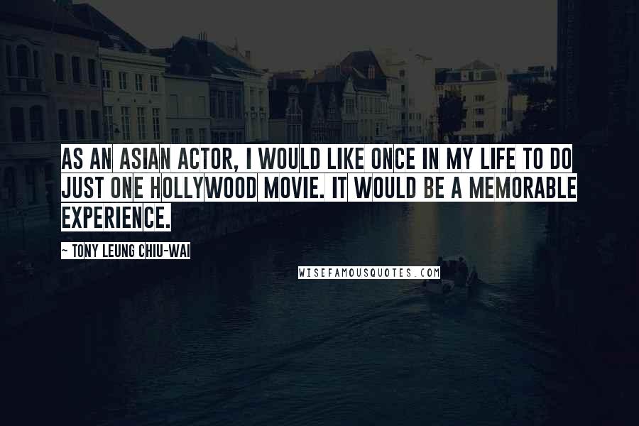 Tony Leung Chiu-Wai Quotes: As an Asian actor, I would like once in my life to do just one Hollywood movie. It would be a memorable experience.