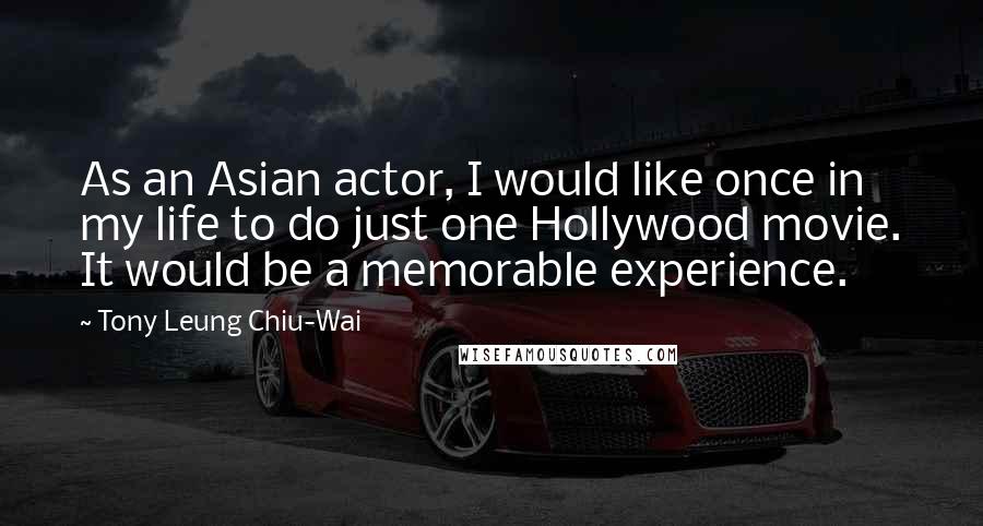 Tony Leung Chiu-Wai Quotes: As an Asian actor, I would like once in my life to do just one Hollywood movie. It would be a memorable experience.