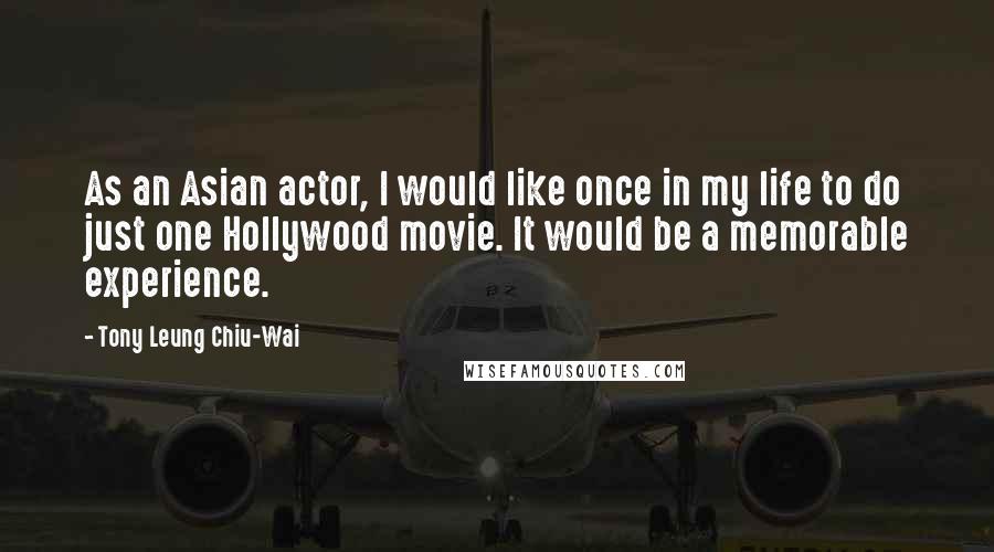 Tony Leung Chiu-Wai Quotes: As an Asian actor, I would like once in my life to do just one Hollywood movie. It would be a memorable experience.