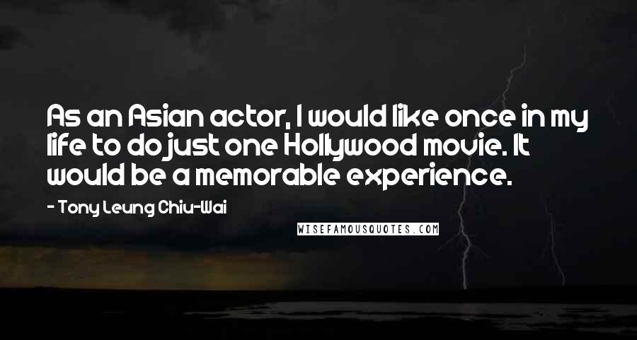 Tony Leung Chiu-Wai Quotes: As an Asian actor, I would like once in my life to do just one Hollywood movie. It would be a memorable experience.