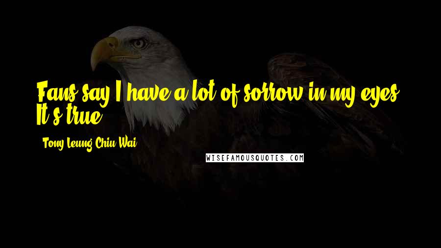 Tony Leung Chiu-Wai Quotes: Fans say I have a lot of sorrow in my eyes. It's true.