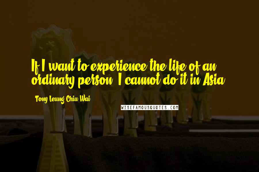 Tony Leung Chiu-Wai Quotes: If I want to experience the life of an ordinary person, I cannot do it in Asia.