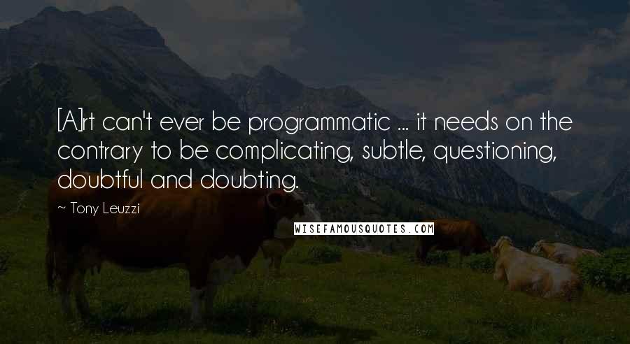 Tony Leuzzi Quotes: [A]rt can't ever be programmatic ... it needs on the contrary to be complicating, subtle, questioning, doubtful and doubting.