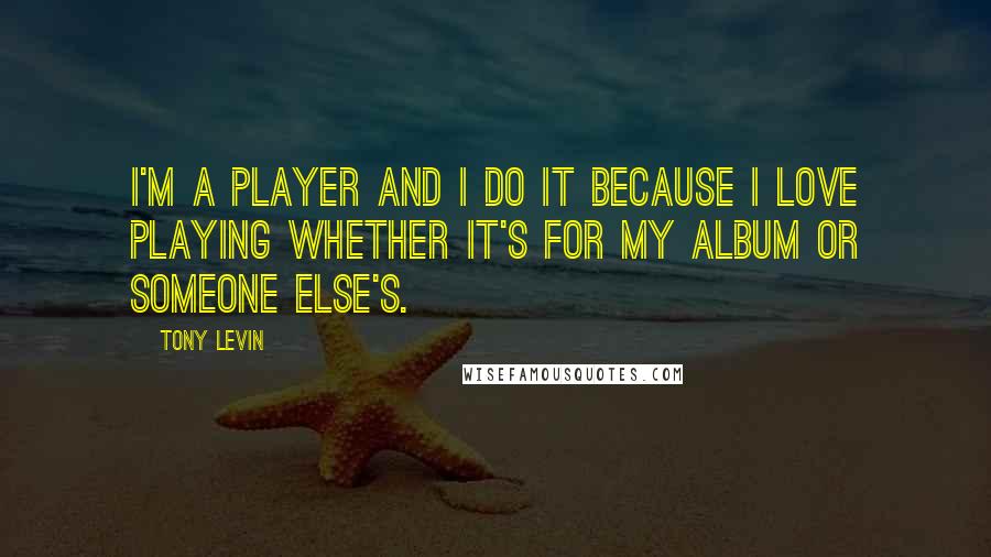 Tony Levin Quotes: I'm a player and I do it because I love playing whether it's for my album or someone else's.