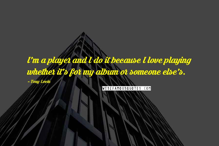 Tony Levin Quotes: I'm a player and I do it because I love playing whether it's for my album or someone else's.