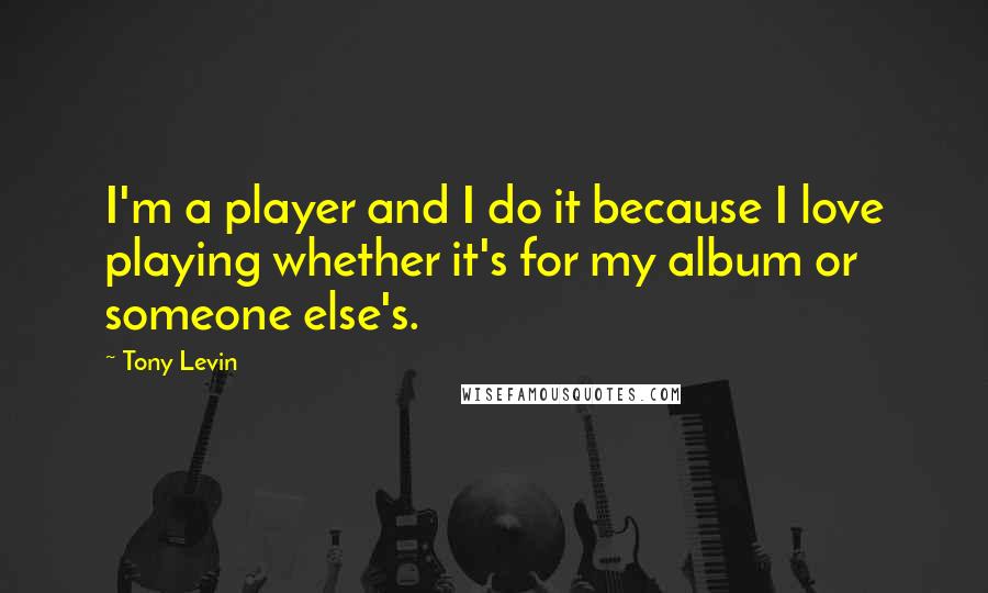 Tony Levin Quotes: I'm a player and I do it because I love playing whether it's for my album or someone else's.