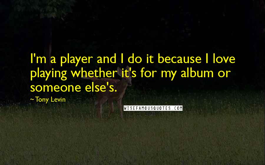 Tony Levin Quotes: I'm a player and I do it because I love playing whether it's for my album or someone else's.