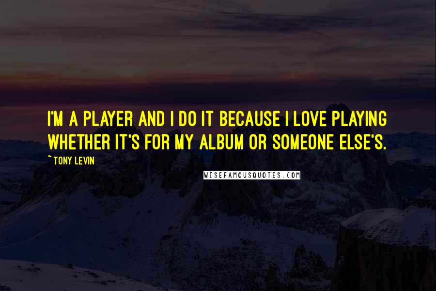 Tony Levin Quotes: I'm a player and I do it because I love playing whether it's for my album or someone else's.