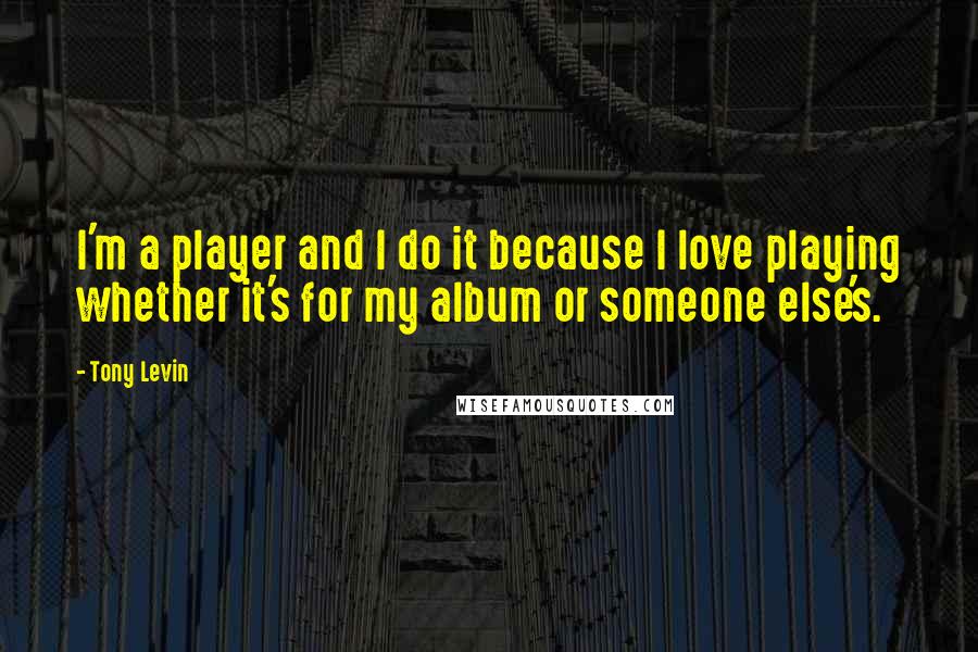 Tony Levin Quotes: I'm a player and I do it because I love playing whether it's for my album or someone else's.