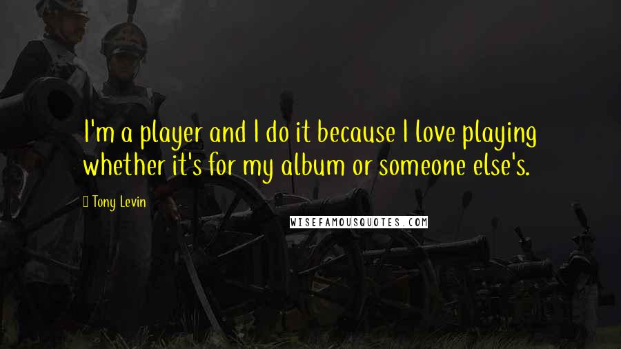 Tony Levin Quotes: I'm a player and I do it because I love playing whether it's for my album or someone else's.
