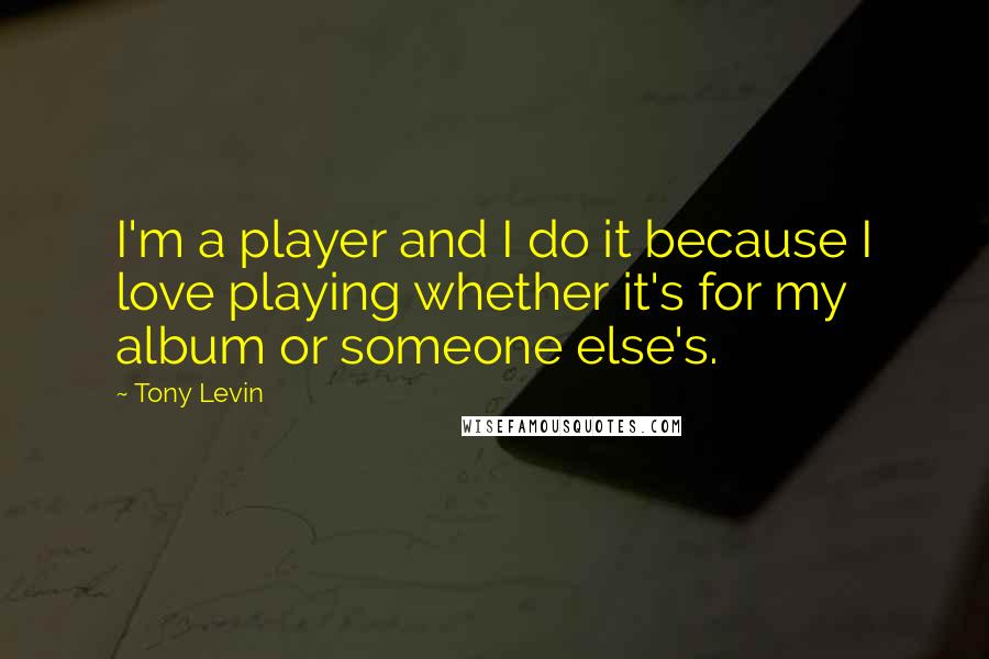 Tony Levin Quotes: I'm a player and I do it because I love playing whether it's for my album or someone else's.