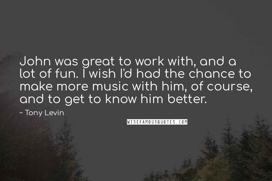 Tony Levin Quotes: John was great to work with, and a lot of fun. I wish I'd had the chance to make more music with him, of course, and to get to know him better.