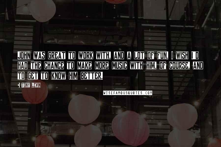 Tony Levin Quotes: John was great to work with, and a lot of fun. I wish I'd had the chance to make more music with him, of course, and to get to know him better.