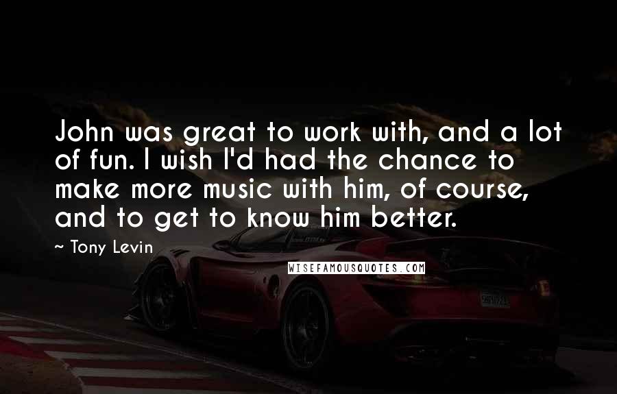 Tony Levin Quotes: John was great to work with, and a lot of fun. I wish I'd had the chance to make more music with him, of course, and to get to know him better.