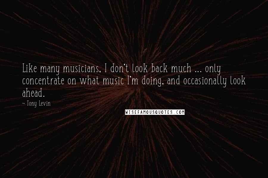 Tony Levin Quotes: Like many musicians, I don't look back much ... only concentrate on what music I'm doing, and occasionally look ahead.