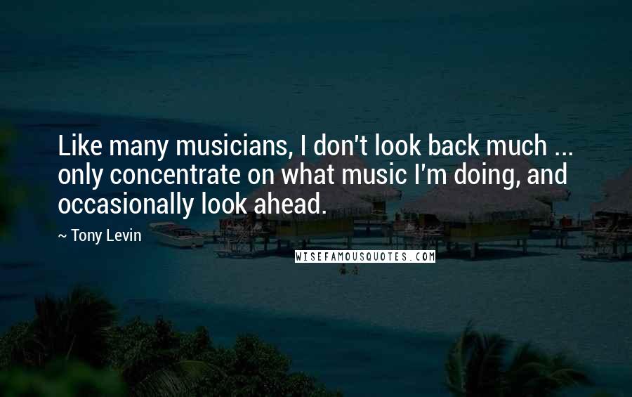 Tony Levin Quotes: Like many musicians, I don't look back much ... only concentrate on what music I'm doing, and occasionally look ahead.