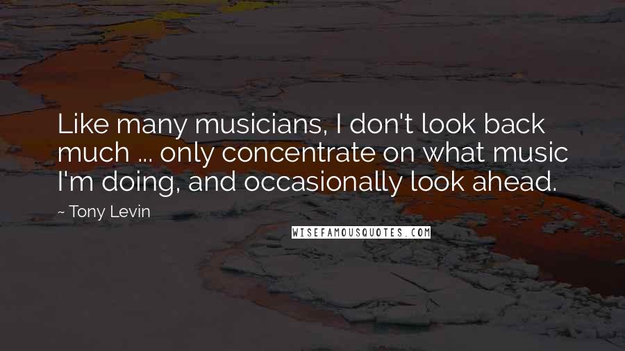 Tony Levin Quotes: Like many musicians, I don't look back much ... only concentrate on what music I'm doing, and occasionally look ahead.