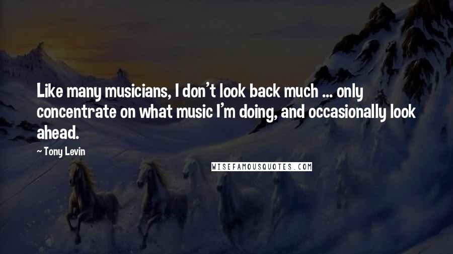 Tony Levin Quotes: Like many musicians, I don't look back much ... only concentrate on what music I'm doing, and occasionally look ahead.