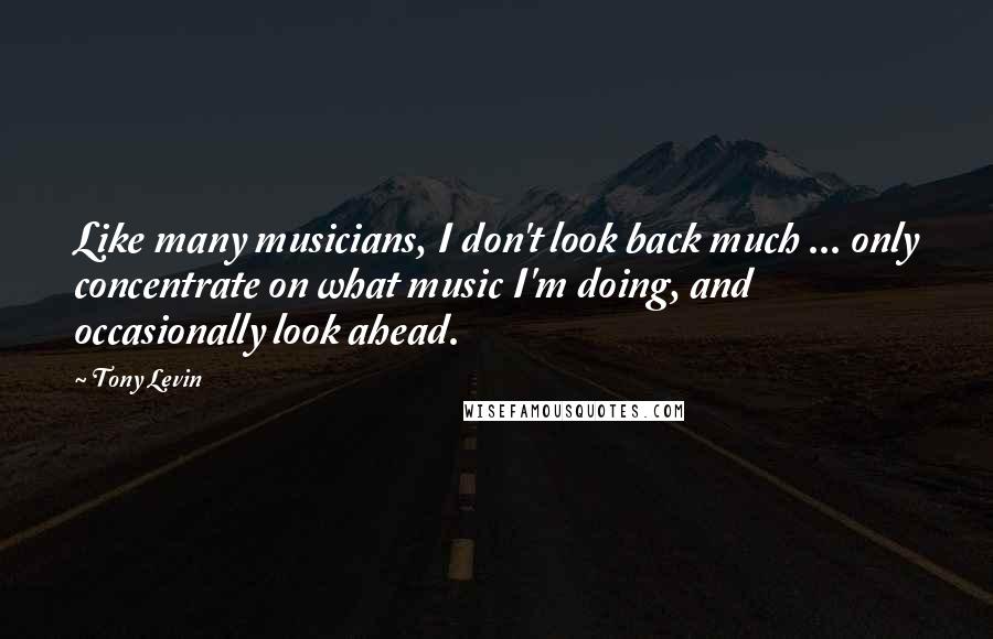 Tony Levin Quotes: Like many musicians, I don't look back much ... only concentrate on what music I'm doing, and occasionally look ahead.