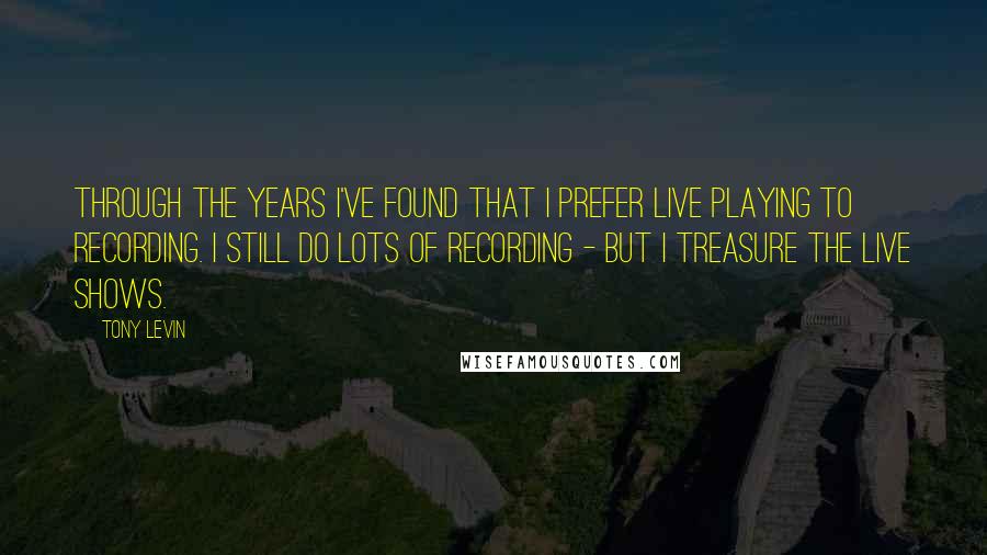 Tony Levin Quotes: Through the years I've found that I prefer live playing to recording. I still do lots of recording - but I treasure the live shows.