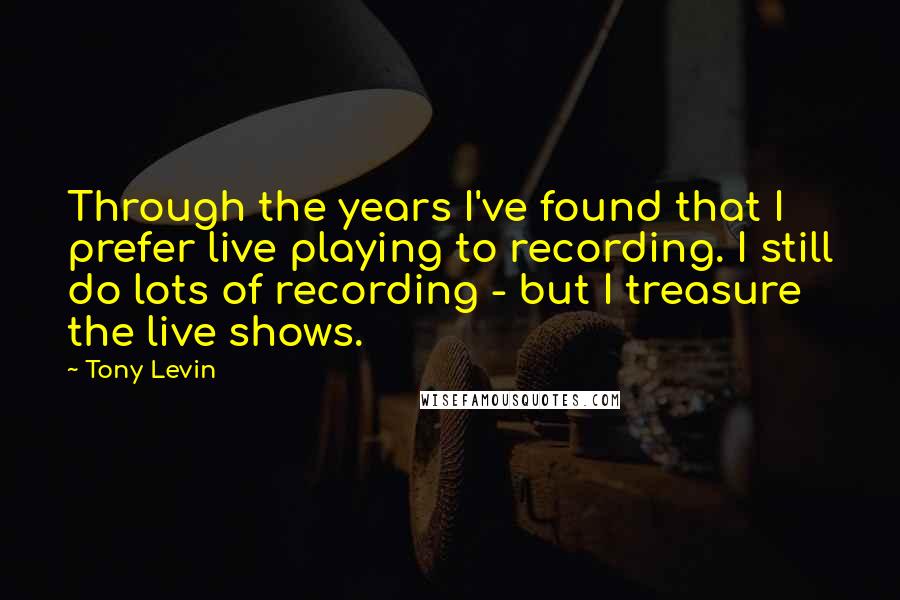 Tony Levin Quotes: Through the years I've found that I prefer live playing to recording. I still do lots of recording - but I treasure the live shows.