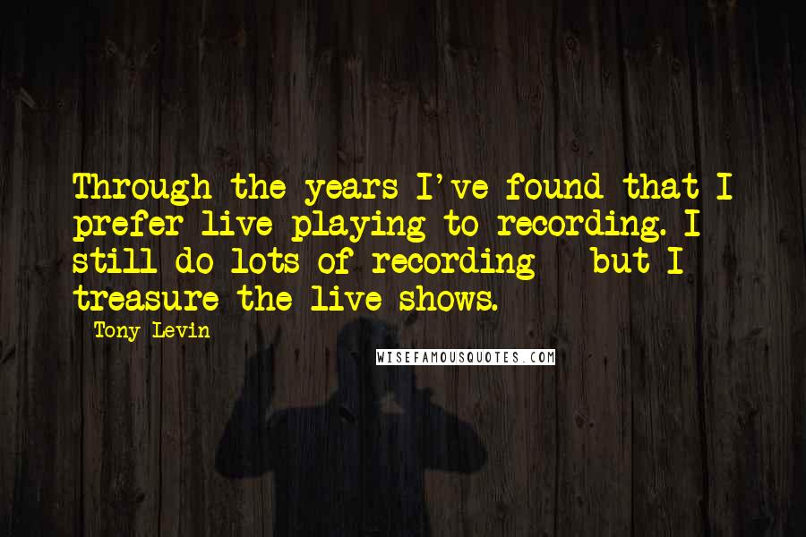 Tony Levin Quotes: Through the years I've found that I prefer live playing to recording. I still do lots of recording - but I treasure the live shows.