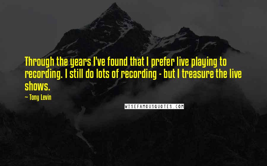 Tony Levin Quotes: Through the years I've found that I prefer live playing to recording. I still do lots of recording - but I treasure the live shows.
