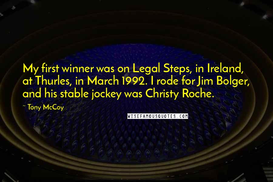 Tony McCoy Quotes: My first winner was on Legal Steps, in Ireland, at Thurles, in March 1992. I rode for Jim Bolger, and his stable jockey was Christy Roche.