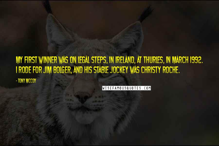 Tony McCoy Quotes: My first winner was on Legal Steps, in Ireland, at Thurles, in March 1992. I rode for Jim Bolger, and his stable jockey was Christy Roche.