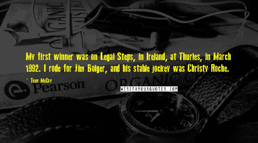 Tony McCoy Quotes: My first winner was on Legal Steps, in Ireland, at Thurles, in March 1992. I rode for Jim Bolger, and his stable jockey was Christy Roche.