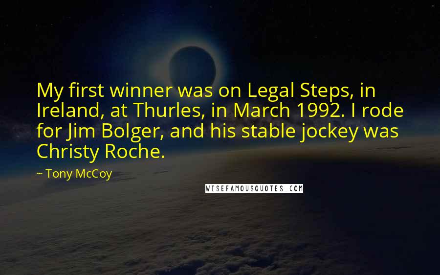 Tony McCoy Quotes: My first winner was on Legal Steps, in Ireland, at Thurles, in March 1992. I rode for Jim Bolger, and his stable jockey was Christy Roche.