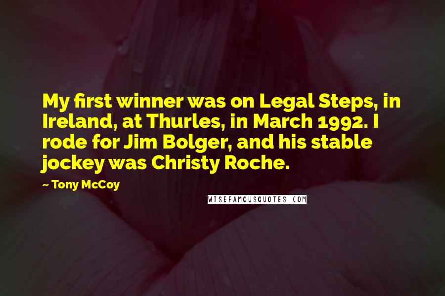 Tony McCoy Quotes: My first winner was on Legal Steps, in Ireland, at Thurles, in March 1992. I rode for Jim Bolger, and his stable jockey was Christy Roche.