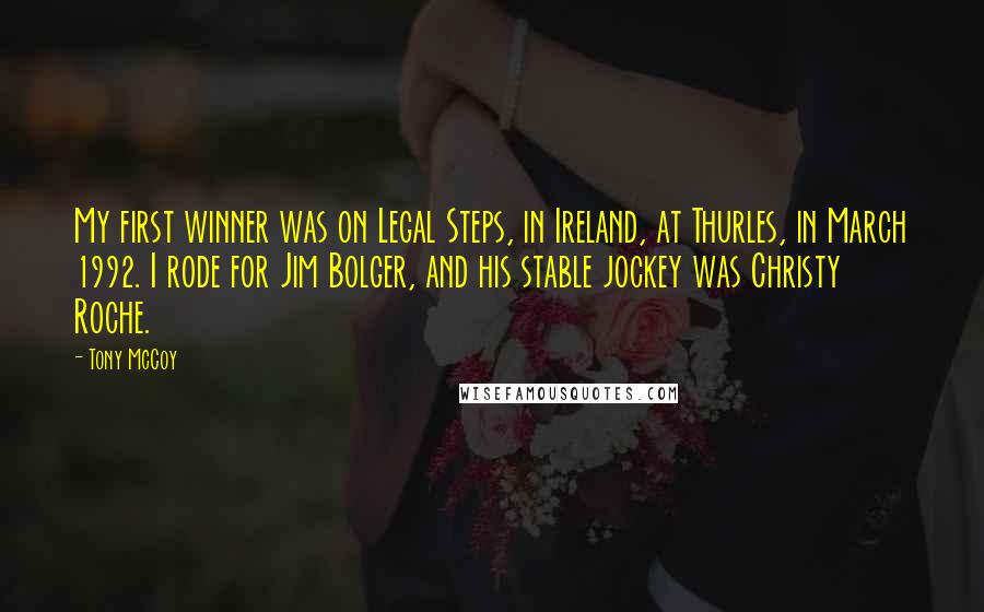 Tony McCoy Quotes: My first winner was on Legal Steps, in Ireland, at Thurles, in March 1992. I rode for Jim Bolger, and his stable jockey was Christy Roche.