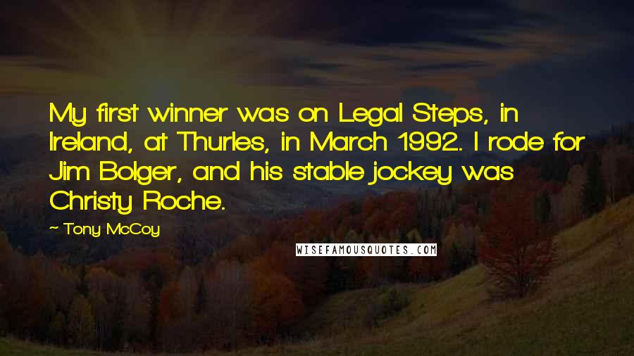 Tony McCoy Quotes: My first winner was on Legal Steps, in Ireland, at Thurles, in March 1992. I rode for Jim Bolger, and his stable jockey was Christy Roche.