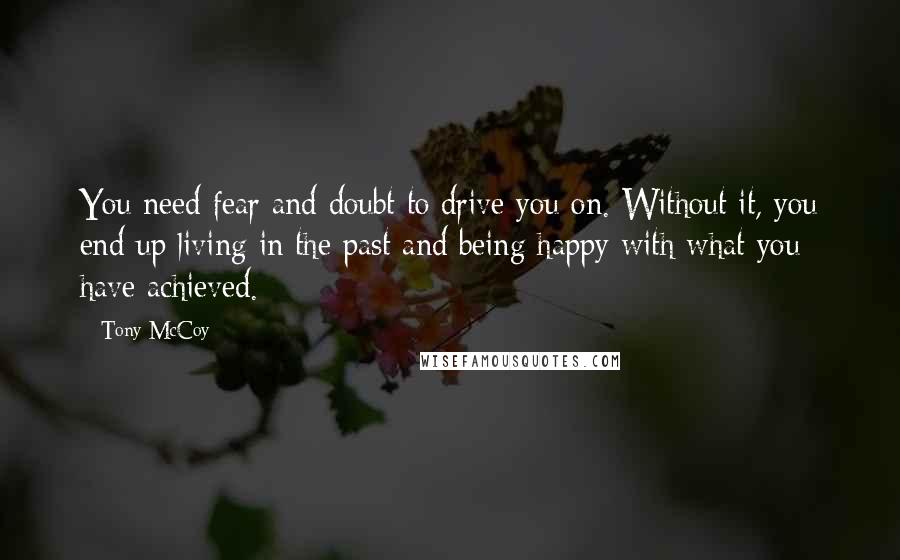 Tony McCoy Quotes: You need fear and doubt to drive you on. Without it, you end up living in the past and being happy with what you have achieved.