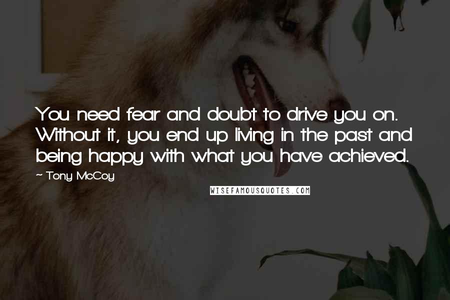 Tony McCoy Quotes: You need fear and doubt to drive you on. Without it, you end up living in the past and being happy with what you have achieved.