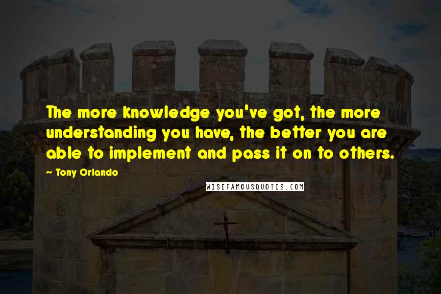 Tony Orlando Quotes: The more knowledge you've got, the more understanding you have, the better you are able to implement and pass it on to others.