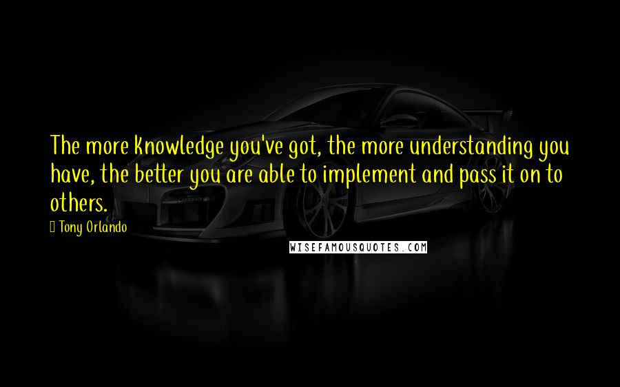 Tony Orlando Quotes: The more knowledge you've got, the more understanding you have, the better you are able to implement and pass it on to others.